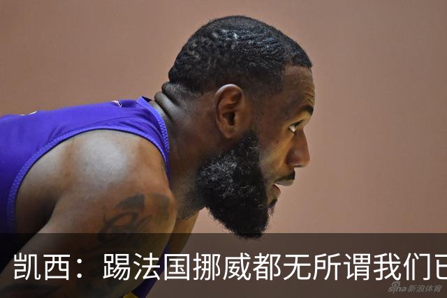 凯西：踢法国挪威都无所谓我们已创造历史 加盟尤文？签我很划算