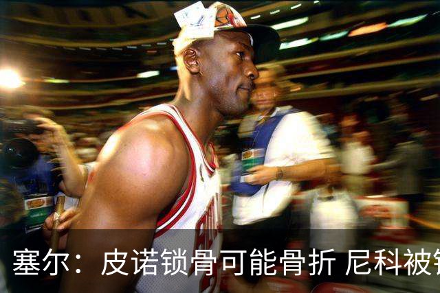 塞尔：皮诺锁骨可能骨折 尼科被铲伤可能提前结束世界杯之旅