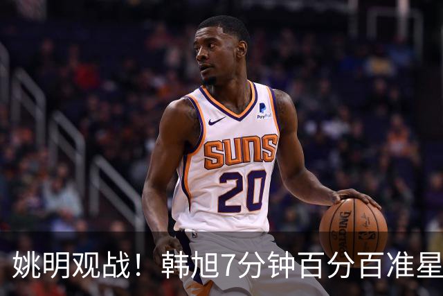 姚明观战！韩旭7分钟百分百准星5+2帽 自由人爆冷大胜联盟第一